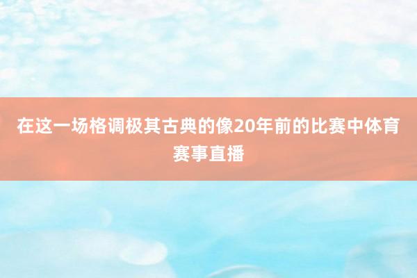 在这一场格调极其古典的像20年前的比赛中体育赛事直播