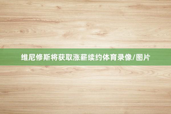 维尼修斯将获取涨薪续约体育录像/图片