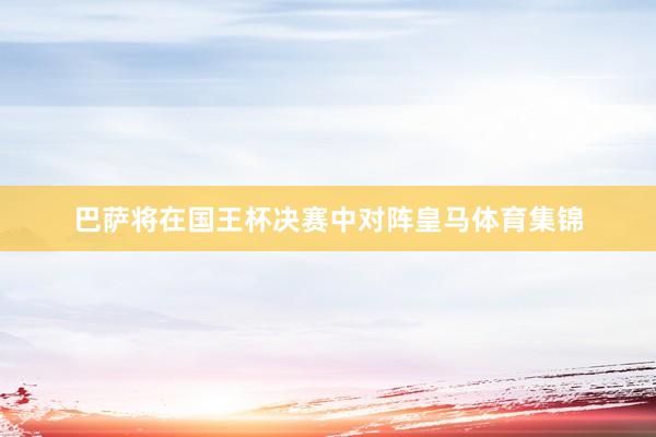 巴萨将在国王杯决赛中对阵皇马体育集锦