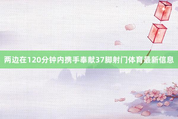 两边在120分钟内携手奉献37脚射门体育最新信息