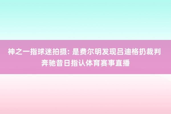 神之一指球迷拍摄: 是费尔明发现吕迪格扔裁判 奔驰昔日指认体育赛事直播