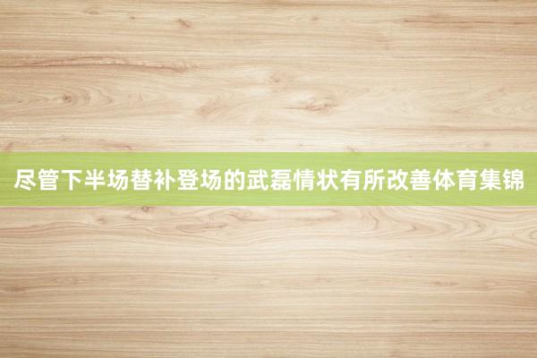 尽管下半场替补登场的武磊情状有所改善体育集锦