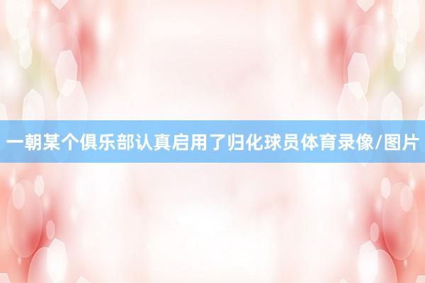 一朝某个俱乐部认真启用了归化球员体育录像/图片
