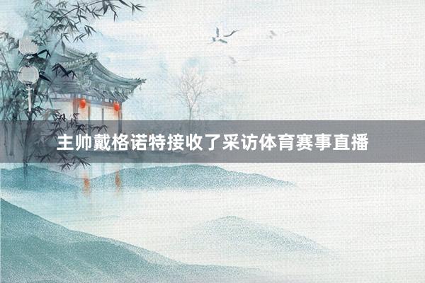 主帅戴格诺特接收了采访体育赛事直播