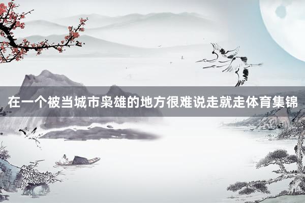 在一个被当城市枭雄的地方很难说走就走体育集锦
