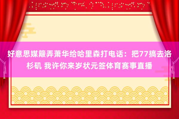 好意思媒簸弄萧华给哈里森打电话：把77搞去洛杉矶 我许你来岁状元签体育赛事直播