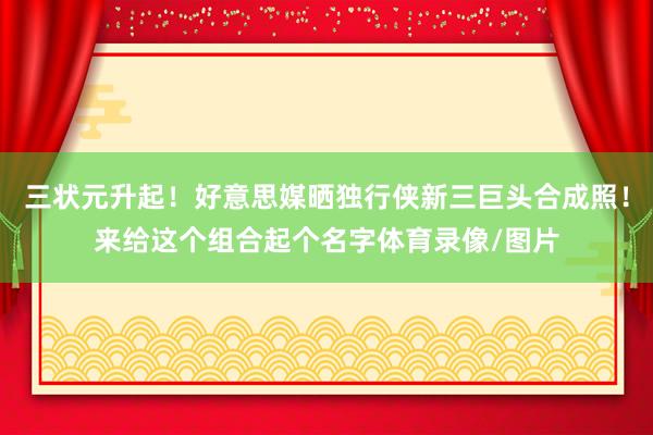 三状元升起！好意思媒晒独行侠新三巨头合成照！来给这个组合起个名字体育录像/图片