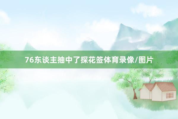 76东谈主抽中了探花签体育录像/图片