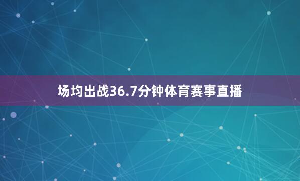 场均出战36.7分钟体育赛事直播
