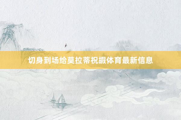 切身到场给莫拉蒂祝嘏体育最新信息
