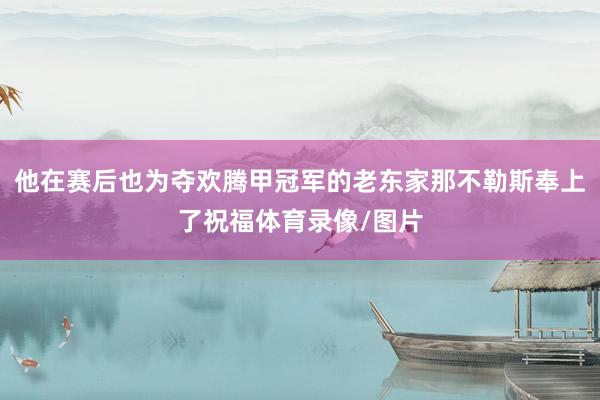 他在赛后也为夺欢腾甲冠军的老东家那不勒斯奉上了祝福体育录像/图片