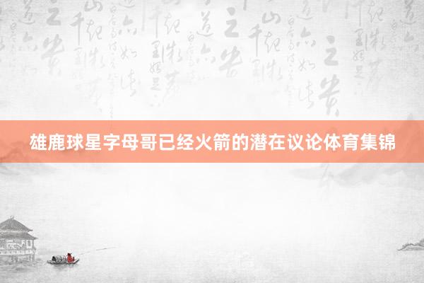 雄鹿球星字母哥已经火箭的潜在议论体育集锦