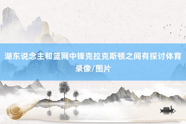 湖东说念主和篮网中锋克拉克斯顿之间有探讨体育录像/图片