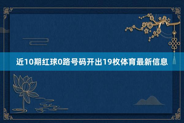 近10期红球0路号码开出19枚体育最新信息