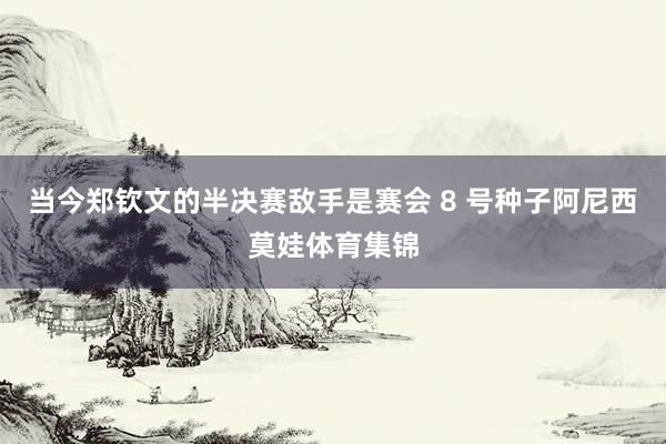 当今郑钦文的半决赛敌手是赛会 8 号种子阿尼西莫娃体育集锦