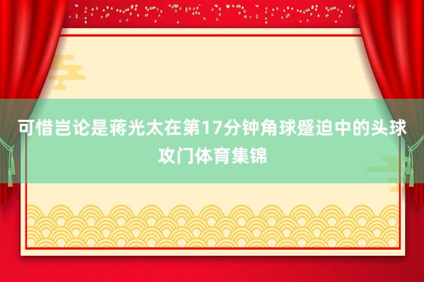 可惜岂论是蒋光太在第17分钟角球蹙迫中的头球攻门体育集锦