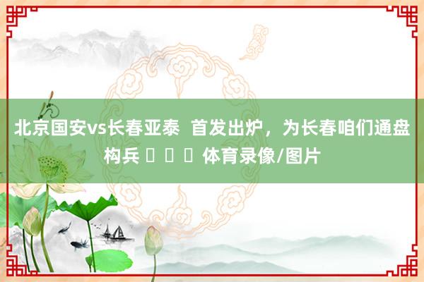 北京国安vs长春亚泰  首发出炉，为长春咱们通盘构兵 ​​​体育录像/图片