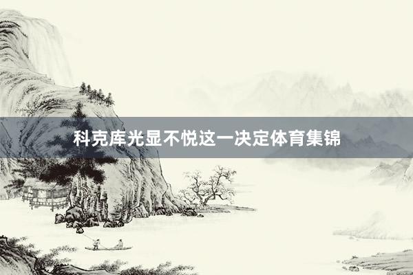 科克库光显不悦这一决定体育集锦