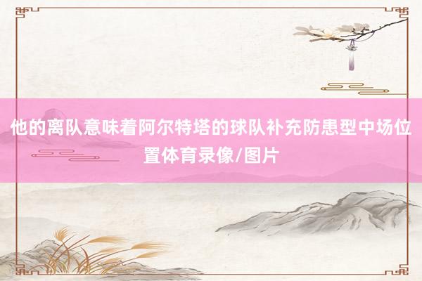他的离队意味着阿尔特塔的球队补充防患型中场位置体育录像/图片