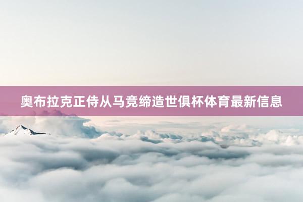 奥布拉克正侍从马竞缔造世俱杯体育最新信息