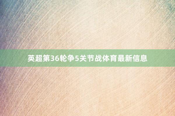 英超第36轮争5关节战体育最新信息