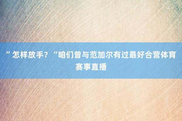 ”怎样放手？“咱们曾与范加尔有过最好合营体育赛事直播