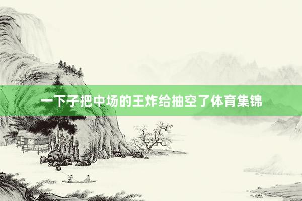 一下子把中场的王炸给抽空了体育集锦