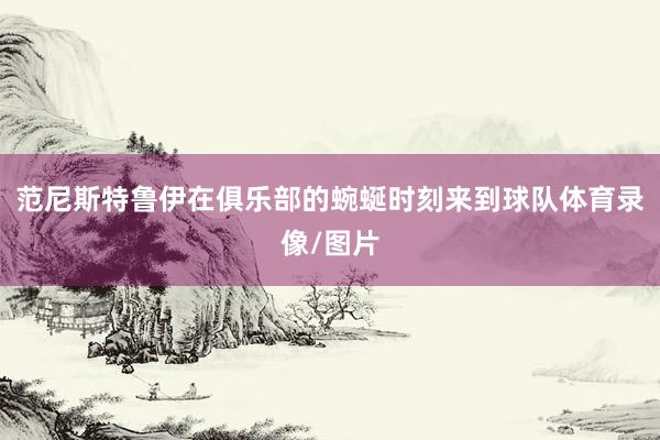范尼斯特鲁伊在俱乐部的蜿蜒时刻来到球队体育录像/图片