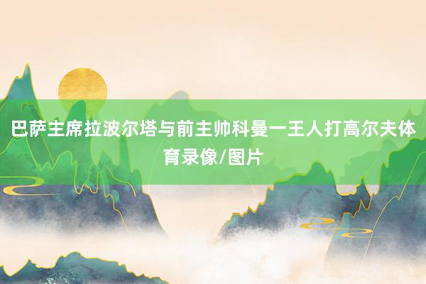 巴萨主席拉波尔塔与前主帅科曼一王人打高尔夫体育录像/图片