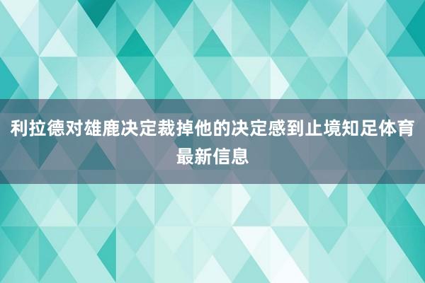利拉德对雄鹿决定裁掉他的决定感到止境知足体育最新信息