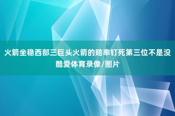 火箭坐稳西部三巨头火箭的赔率钉死第三位不是没酷爱体育录像/图片