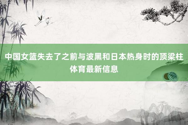 中国女篮失去了之前与波黑和日本热身时的顶梁柱体育最新信息