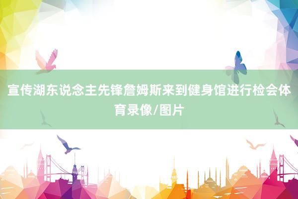 宣传湖东说念主先锋詹姆斯来到健身馆进行检会体育录像/图片