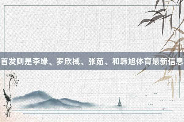 首发则是李缘、罗欣棫、张茹、和韩旭体育最新信息