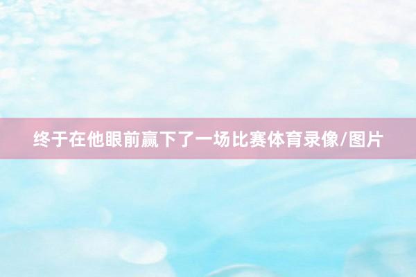 终于在他眼前赢下了一场比赛体育录像/图片