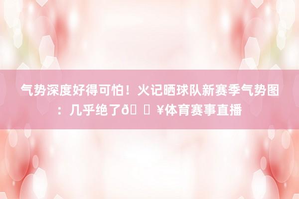 气势深度好得可怕！火记晒球队新赛季气势图：几乎绝了🔥体育赛事直播