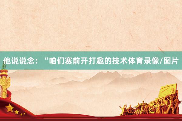 他说说念：“咱们赛前开打趣的技术体育录像/图片