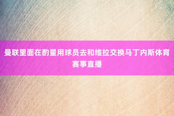曼联里面在酌量用球员去和维拉交换马丁内斯体育赛事直播