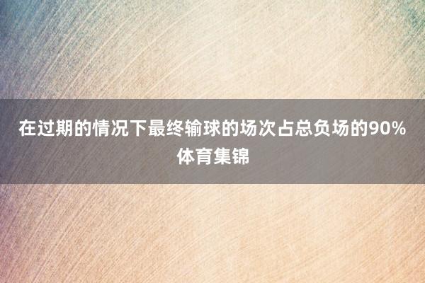 在过期的情况下最终输球的场次占总负场的90%体育集锦