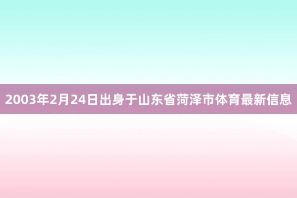 2003年2月24日出身于山东省菏泽市体育最新信息
