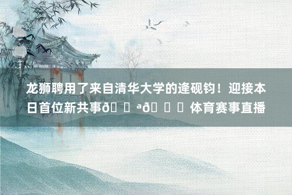 龙狮聘用了来自清华大学的逄砚钧！迎接本日首位新共事💪😘体育赛事直播