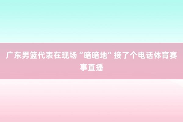 广东男篮代表在现场“暗暗地”接了个电话体育赛事直播