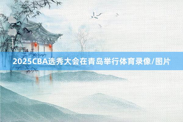2025CBA选秀大会在青岛举行体育录像/图片