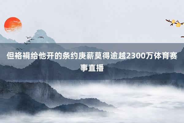 但袼褙给他开的条约庚薪莫得逾越2300万体育赛事直播