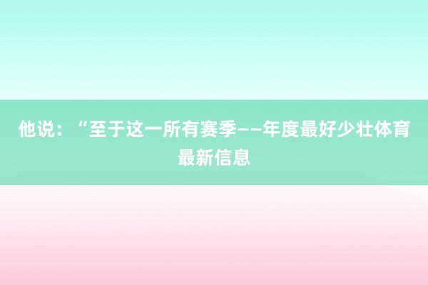 他说：“至于这一所有赛季——年度最好少壮体育最新信息