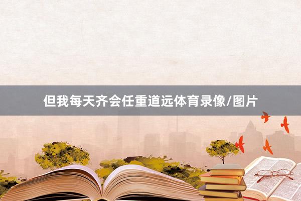 但我每天齐会任重道远体育录像/图片