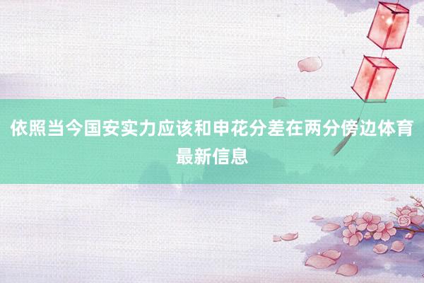 依照当今国安实力应该和申花分差在两分傍边体育最新信息
