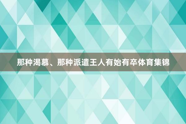 那种渴慕、那种派遣王人有始有卒体育集锦