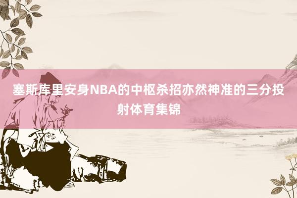 塞斯库里安身NBA的中枢杀招亦然神准的三分投射体育集锦