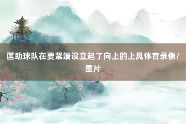 匡助球队在要紧端设立起了向上的上风体育录像/图片
